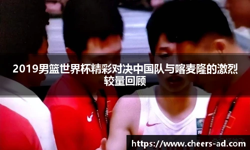 2019男篮世界杯精彩对决中国队与喀麦隆的激烈较量回顾